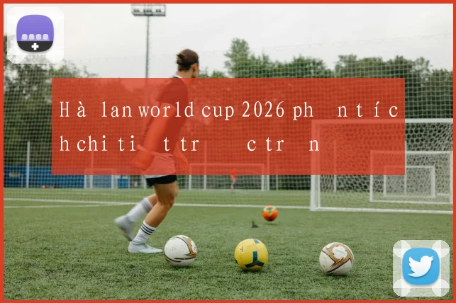 Hà lan world cup 2026 phân tích chi tiết trước trận